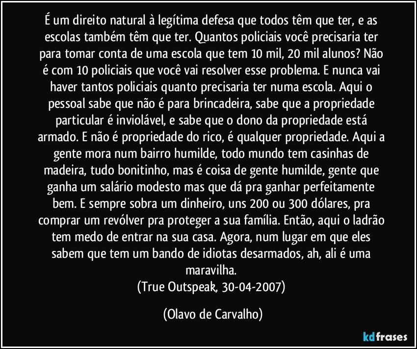 É um direito natural à legítima defesa que todos têm que ter, e as escolas também têm que ter. Quantos policiais você precisaria ter para tomar conta de uma escola que tem 10 mil, 20 mil alunos? Não é com 10 policiais que você vai resolver esse problema. E nunca vai haver tantos policiais quanto precisaria ter numa escola. Aqui o pessoal sabe que não é para brincadeira, sabe que a propriedade particular é inviolável, e sabe que o dono da propriedade está armado. E não é propriedade do rico, é qualquer propriedade. Aqui a gente mora num bairro humilde, todo mundo tem casinhas de madeira, tudo bonitinho, mas é coisa de gente humilde, gente que ganha um salário modesto mas que dá pra ganhar perfeitamente bem. E sempre sobra um dinheiro, uns 200 ou 300 dólares, pra comprar um revólver pra proteger a sua família. Então, aqui o ladrão tem medo de entrar na sua casa. Agora, num lugar em que eles sabem que tem um bando de idiotas desarmados, ah, ali é uma maravilha. 
(True Outspeak, 30-04-2007) (Olavo de Carvalho)