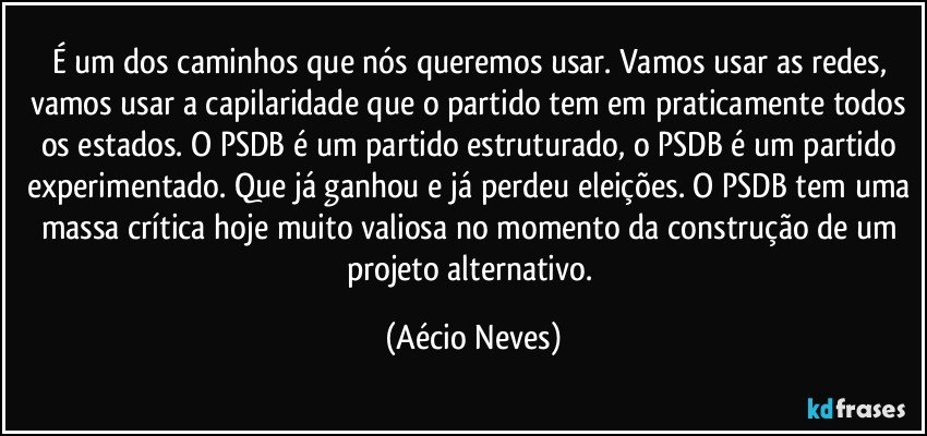 É um dos caminhos que nós queremos usar. Vamos usar as redes, vamos usar a capilaridade que o partido tem em praticamente todos os estados. O PSDB é um partido estruturado, o PSDB é um partido experimentado. Que já ganhou e já perdeu eleições. O PSDB tem uma massa crítica hoje muito valiosa no momento da construção de um projeto alternativo. (Aécio Neves)