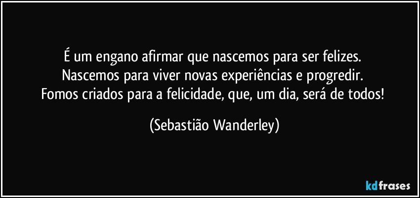 É um engano afirmar que nascemos para ser felizes. 
Nascemos para viver novas experiências e progredir. 
Fomos criados para a felicidade, que, um dia, será de todos! (Sebastião Wanderley)