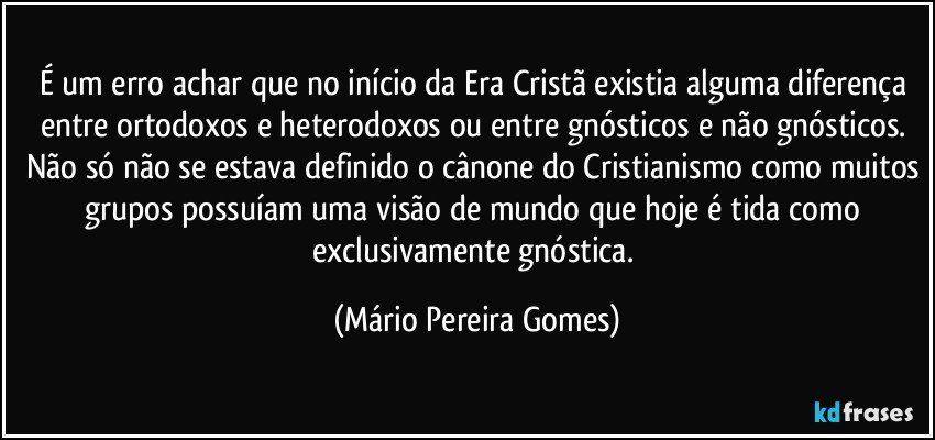 É um erro achar que no início da Era Cristã existia alguma diferença entre ortodoxos e heterodoxos ou entre gnósticos e não gnósticos. Não só não se estava definido o cânone do Cristianismo como muitos grupos possuíam uma visão de mundo que hoje é tida como exclusivamente gnóstica. (Mário Pereira Gomes)