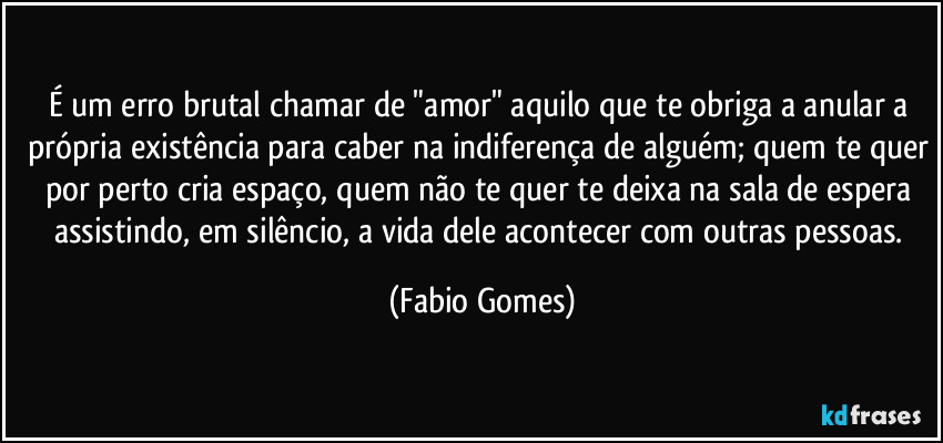 É um erro brutal chamar de "amor" aquilo que te obriga a anular a própria existência para caber na indiferença de alguém; quem te quer por perto cria espaço, quem não te quer te deixa na sala de espera assistindo, em silêncio, a vida dele acontecer com outras pessoas. (Fabio Gomes)