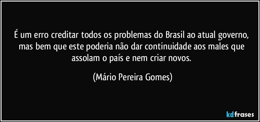 É um erro creditar todos os problemas do Brasil ao atual governo, mas bem que este poderia não dar continuidade aos males que assolam o país e nem criar novos. (Mário Pereira Gomes)