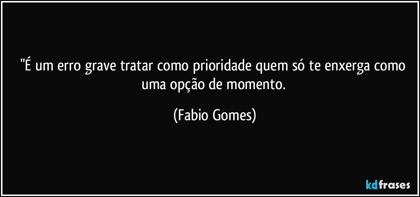"É um erro grave tratar como prioridade quem só te enxerga como uma opção de momento. (Fabio Gomes)