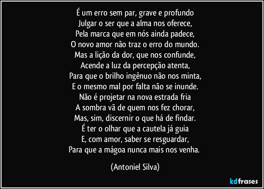 É um erro sem par, grave e profundo
Julgar o ser que a alma nos oferece,
Pela marca que em nós ainda padece,
O novo amor não traz o erro do mundo.
Mas a lição da dor, que nos confunde,
Acende a luz da percepção atenta,
Para que o brilho ingênuo não nos minta,
E o mesmo mal por falta não se inunde.
Não é projetar na nova estrada fria
A sombra vã de quem nos fez chorar,
Mas, sim, discernir o que há de findar.
É ter o olhar que a cautela já guia
E, com amor, saber se resguardar,
Para que a mágoa nunca mais nos venha. (Antoniel Silva)