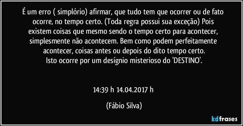 É um erro ( simplório) afirmar, que tudo tem que ocorrer ou de fato ocorre, no tempo certo. (Toda regra possui sua exceção) Pois existem coisas que mesmo sendo o tempo certo para acontecer, simplesmente não acontecem. Bem como podem perfeitamente acontecer, coisas antes ou depois do dito tempo certo.
Isto ocorre por um desígnio misterioso do 'DESTINO'.


14:39 h 14.04.2017 h (Fábio Silva)