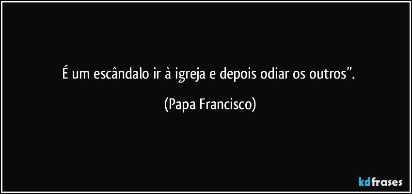 É um escândalo ir à igreja e depois odiar os outros”. (Papa Francisco)