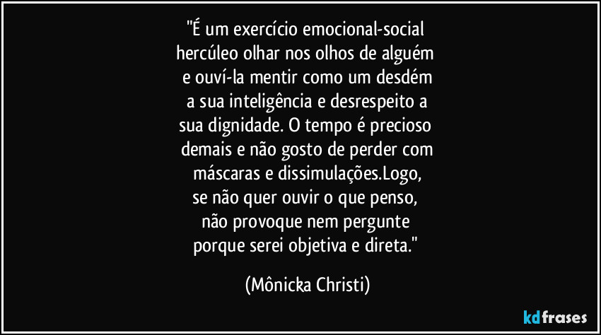 "É um exercício emocional-social
hercúleo olhar nos olhos de alguém
e ouví-la mentir como um desdém
a sua inteligência e desrespeito a
sua dignidade. O tempo é precioso
demais e não gosto de perder com
máscaras e dissimulações.Logo,
se não quer ouvir o que penso,
não provoque nem pergunte
porque serei objetiva e direta." (Mônicka Christi)