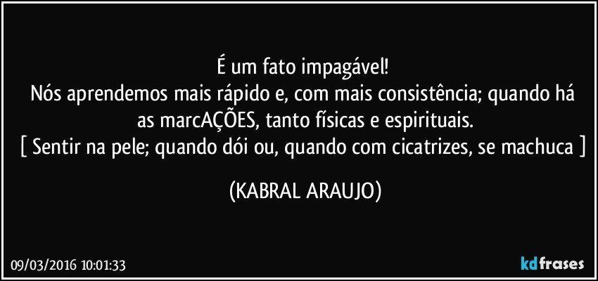 É um fato impagável! 
Nós aprendemos mais rápido e, com mais consistência; quando há  as marcAÇÕES, tanto físicas e espirituais.
[ Sentir na pele; quando dói ou, quando com cicatrizes, se machuca ] (KABRAL ARAUJO)