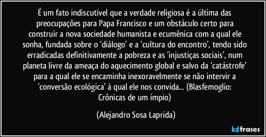 É um fato indiscutível que a verdade religiosa é a última das preocupações para Papa Francisco e um obstáculo certo para construir a nova sociedade humanista e ecumênica com a qual ele sonha, fundada sobre o ‘diálogo’ e a ‘cultura do encontro’, tendo sido erradicadas definitivamente a pobreza e as ‘injustiças sociais’, num planeta livre da ameaça do aquecimento global e salvo da ‘catástrofe’ para a qual ele se encaminha inexoravelmente se não intervir a ‘conversão ecológica’ à qual ele nos convida...  (Blasfemoglio: Crônicas de um ímpio) (Alejandro Sosa Laprida)