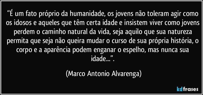 “É um fato próprio da humanidade, os jovens não toleram agir como os idosos e aqueles que têm certa idade e insistem viver como jovens perdem o caminho natural da vida, seja aquilo que sua natureza permita que seja não queira mudar o curso de sua própria história, o corpo e a aparência podem enganar o espelho, mas nunca sua idade...”. (Marco Antonio Alvarenga)