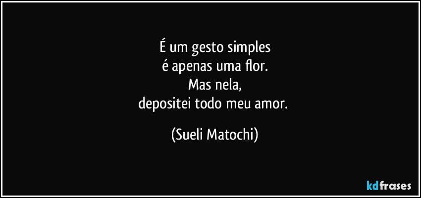 É um gesto simples
é apenas uma flor.
Mas nela,
depositei todo meu amor. (Sueli Matochi)