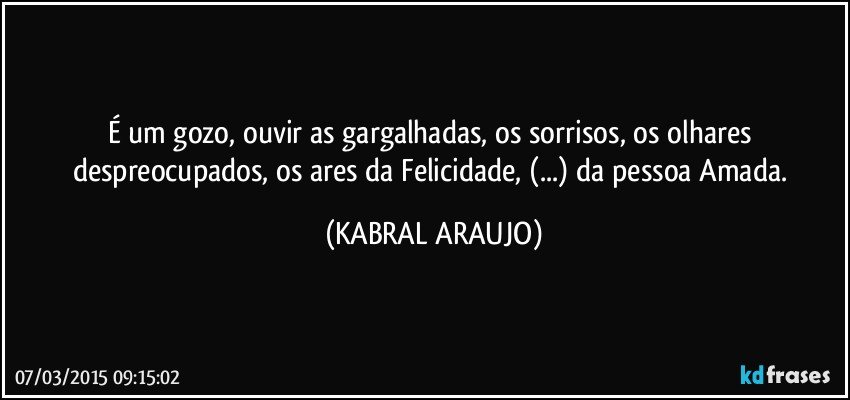 É um gozo, ouvir as gargalhadas, os sorrisos, os olhares despreocupados,  os ares da Felicidade, (...) da pessoa Amada. (KABRAL ARAUJO)