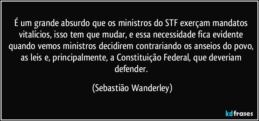 É um grande absurdo que os ministros do STF exerçam mandatos vitalícios, isso tem que mudar, e essa necessidade fica evidente quando vemos ministros decidirem contrariando os anseios do povo, as leis e, principalmente, a Constituição Federal, que deveriam defender. (Sebastião Wanderley)