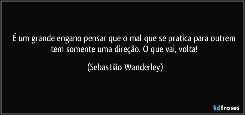 É um grande engano pensar que o mal que se pratica para outrem tem somente uma direção. O que vai, volta! (Sebastião Wanderley)