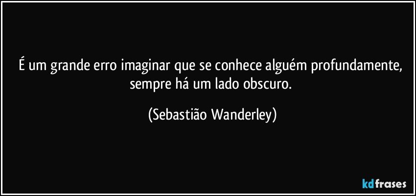 É um grande erro imaginar que se conhece alguém profundamente, sempre há um lado obscuro. (Sebastião Wanderley)