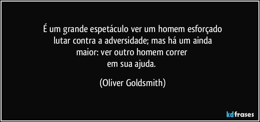 É um grande espetáculo ver um homem esforçado
lutar contra a adversidade; mas há um ainda
maior: ver outro homem correr 
em sua ajuda. (Oliver Goldsmith)