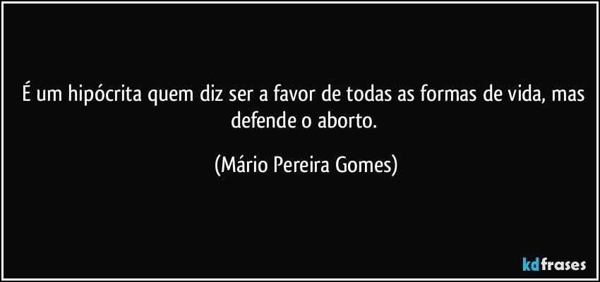 É um hipócrita quem diz ser a favor de todas as formas de vida, mas defende o aborto. (Mário Pereira Gomes)