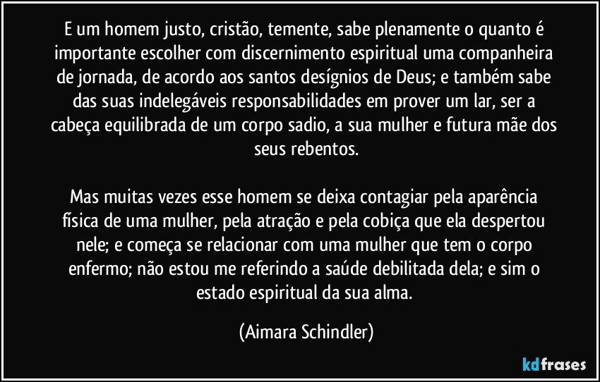 E um homem justo, cristão, temente,  sabe plenamente o quanto é importante escolher com discernimento espiritual uma companheira de jornada, de acordo aos santos desígnios de Deus; e também sabe das suas indelegáveis responsabilidades em prover um lar, ser a cabeça equilibrada de um corpo sadio, a sua mulher e futura mãe dos seus rebentos.

Mas muitas vezes esse homem se deixa contagiar pela aparência física de uma mulher, pela atração e pela cobiça que ela despertou nele; e começa se relacionar com uma mulher que tem o corpo enfermo;  não estou me referindo a saúde debilitada dela; e sim o estado espiritual da sua alma. (Aimara Schindler)