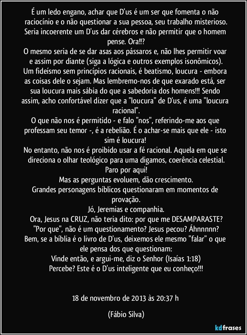 É um ledo engano, achar que D'us é um ser que fomenta o não raciocínio e o não questionar a sua pessoa, seu trabalho misterioso.
Seria incoerente um D'us dar cérebros e não permitir que o homem pense. Ora!!?
O mesmo seria de se dar asas aos pássaros e, não lhes permitir voar e assim por diante (siga a lógica e outros exemplos isonômicos).
Um fideísmo sem princípios racionais, é beatismo, loucura - embora as coisas dele o sejam. Mas lembremo-nos de que exarado está, ser sua loucura mais sábia do que a sabedoria dos homens!!! Sendo assim, acho confortável dizer que a "loucura" de D'us, é uma "loucura racional".
O que não nos é permitido - e falo "nos", referindo-me aos que professam seu temor -, é a rebelião. É o achar-se mais que ele - isto sim é loucura! 
No entanto, não nos é proibido usar a fé racional. Aquela em que se direciona o olhar teológico para uma digamos, coerência celestial.
Paro por aqui!
Mas as perguntas evoluem, dão crescimento.
Grandes personagens bíblicos questionaram em momentos de provação.
Jó, Jeremias e companhia.
Ora, Jesus na CRUZ, não teria dito: por que me DESAMPARASTE?
"Por que", não é um questionamento? Jesus pecou? Áhnnnnn?
Bem, se a bíblia é o livro de D'us, deixemos ele mesmo "falar" o que ele pensa dos que questionam:
Vinde então, e argui-me, diz o Senhor (Isaías 1:18)
Percebe? Este é o D'us inteligente que eu conheço!!!


18 de novembro de 2013 às 20:37 h (Fábio Silva)