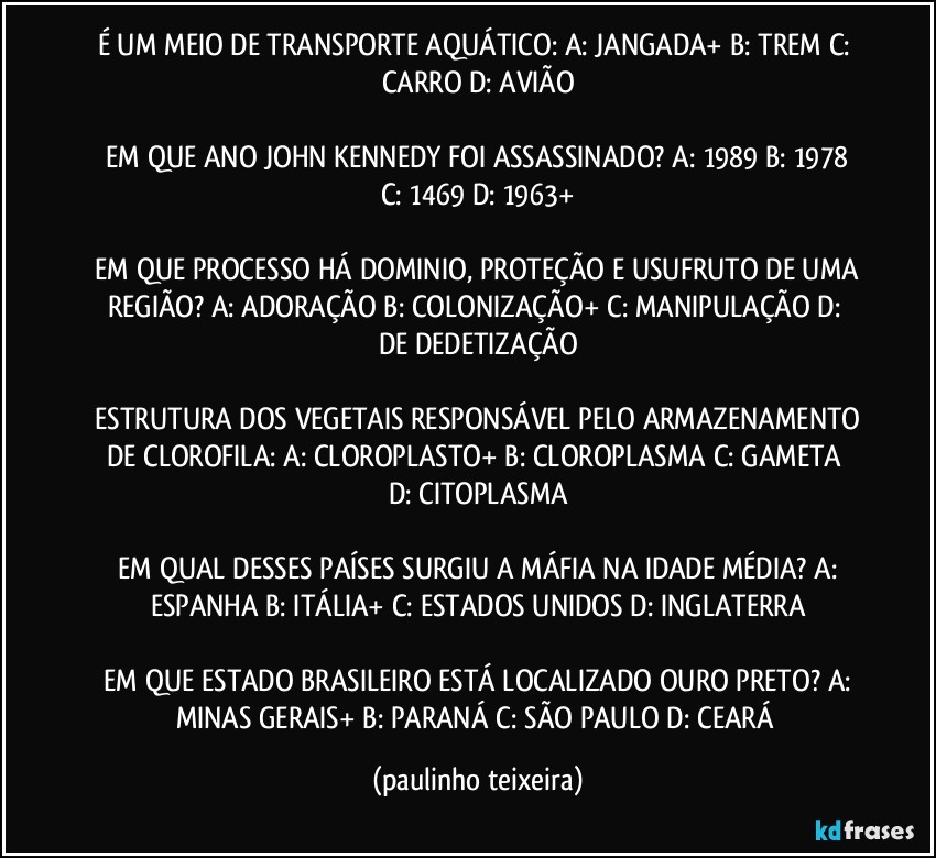 É UM MEIO DE TRANSPORTE AQUÁTICO:  A: JANGADA+  B: TREM  C: CARRO  D: AVIÃO

 EM QUE ANO JOHN KENNEDY  FOI ASSASSINADO?  A: 1989  B: 1978  C: 1469  D: 1963+

 EM QUE PROCESSO HÁ DOMINIO,  PROTEÇÃO E USUFRUTO DE UMA REGIÃO?  A: ADORAÇÃO  B: COLONIZAÇÃO+  C: MANIPULAÇÃO  D: DE DEDETIZAÇÃO

 ESTRUTURA DOS VEGETAIS RESPONSÁVEL PELO ARMAZENAMENTO DE CLOROFILA:  A: CLOROPLASTO+  B: CLOROPLASMA  C: GAMETA  D: CITOPLASMA

 EM QUAL DESSES PAÍSES SURGIU A MÁFIA NA IDADE MÉDIA?  A: ESPANHA  B: ITÁLIA+  C: ESTADOS UNIDOS  D: INGLATERRA

 EM QUE ESTADO BRASILEIRO ESTÁ LOCALIZADO OURO PRETO?  A: MINAS GERAIS+  B: PARANÁ  C: SÃO PAULO   D: CEARÁ (paulinho teixeira)