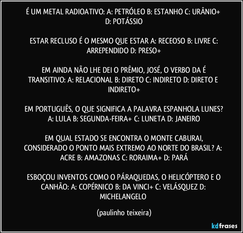 É UM METAL RADIOATIVO:  A: PETRÓLEO  B: ESTANHO  C: URÂNIO+  D: POTÁSSIO

 ESTAR RECLUSO É O MESMO QUE ESTAR  A: RECEOSO  B: LIVRE  C: ARREPENDIDO  D: PRESO+

 EM AINDA NÃO LHE DEI O PRÊMIO, JOSÉ, O VERBO DA É TRANSITIVO:  A: RELACIONAL  B: DIRETO  C: INDIRETO  D: DIRETO E INDIRETO+

 EM PORTUGUÊS, O QUE SIGNIFICA A PALAVRA ESPANHOLA LUNES?  A: LULA  B: SEGUNDA-FEIRA+  C: LUNETA  D: JANEIRO

 EM QUAL ESTADO SE ENCONTRA O MONTE CABURAI, CONSIDERADO O PONTO MAIS EXTREMO AO NORTE DO BRASIL?  A: ACRE  B: AMAZONAS  C: RORAIMA+  D: PARÁ

 ESBOÇOU INVENTOS COMO O PÁRAQUEDAS, O HELICÓPTERO E O CANHÃO:  A: COPÉRNICO  B: DA VINCI+  C: VELÁSQUEZ  D: MICHELANGELO (paulinho teixeira)