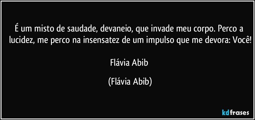 É um misto de saudade, devaneio, que invade meu corpo. Perco a lucidez, me perco na insensatez de um impulso que me devora: Você!

Flávia Abib (Flávia Abib)