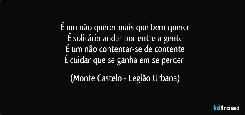 É um não querer mais que bem querer
É solitário andar por entre a gente
É um não contentar-se de contente
É cuidar que se ganha em se perder (Monte Castelo - Legião Urbana)