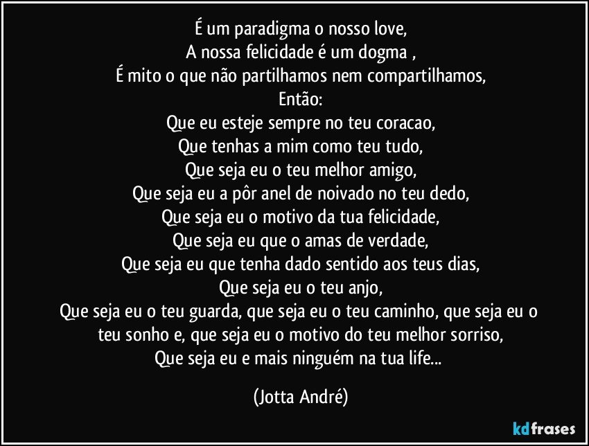 É um paradigma o nosso love,
A nossa felicidade é um dogma ,
É mito o que não partilhamos nem compartilhamos,
Então:
Que eu esteje sempre no teu coracao,
Que tenhas a mim como teu tudo,
Que seja eu o teu melhor amigo,
Que seja eu a pôr anel de noivado no teu dedo,
Que seja eu o motivo da tua felicidade,
Que seja eu que o amas de verdade,
Que seja eu que tenha dado sentido aos teus dias,
Que seja eu o teu anjo,
Que seja eu o teu guarda, que seja eu o teu caminho, que seja eu o teu sonho e, que seja eu o motivo do teu melhor sorriso,
Que seja eu e mais ninguém na tua life... (Jotta André)