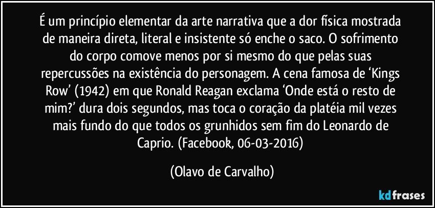 É um princípio elementar da arte narrativa que a dor física mostrada de maneira direta, literal e insistente só enche o saco. O sofrimento do corpo comove menos por si mesmo do que pelas suas repercussões na existência do personagem. A cena famosa de ‘Kings Row’ (1942) em que Ronald Reagan exclama ‘Onde está o resto de mim?’ dura dois segundos, mas toca o coração da platéia mil vezes mais fundo do que todos os grunhidos sem fim do Leonardo de Caprio. (Facebook, 06-03-2016) (Olavo de Carvalho)