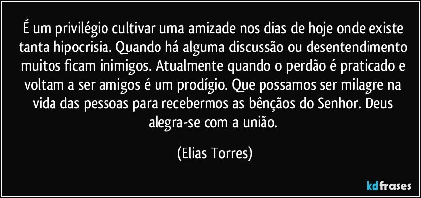 É um privilégio cultivar uma amizade nos dias de hoje onde existe tanta hipocrisia. Quando há alguma discussão ou desentendimento muitos ficam inimigos. Atualmente quando o perdão é praticado e voltam a ser amigos é um prodígio. Que possamos ser milagre na vida das pessoas para recebermos as bênçãos do Senhor. Deus alegra-se com a união. (Elias Torres)