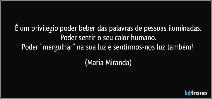 É um privilegio poder beber das palavras de pessoas iluminadas.
Poder sentir o seu calor humano.
Poder "mergulhar" na sua luz e sentirmos-nos luz também! (Maria Miranda)