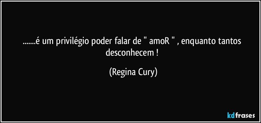 ...é um privilégio   poder  falar de " amoR " , enquanto tantos desconhecem ! (Regina Cury)