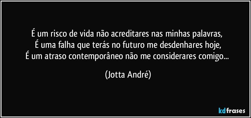 É um risco de vida não acreditares nas minhas palavras, 
É uma falha que terás no futuro me desdenhares hoje,
É um atraso contemporâneo não me considerares comigo... (Jotta André)