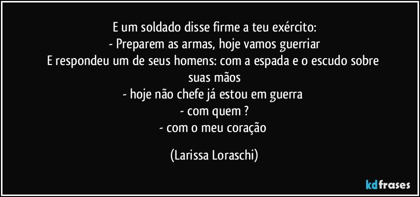 E um soldado disse firme a teu exército:
- Preparem as armas, hoje vamos guerriar
E respondeu um de seus homens: com a espada e o escudo sobre suas mãos
- hoje não chefe já estou em guerra 
- com quem ?
- com o meu coração (Larissa Loraschi)