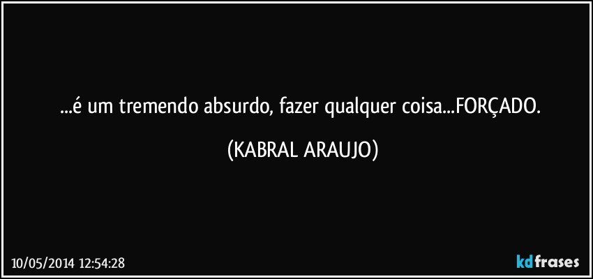 ...é um tremendo absurdo, fazer qualquer coisa...FORÇADO. (KABRAL ARAUJO)