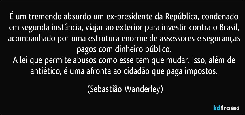É um tremendo absurdo um ex-presidente da República, condenado em segunda instância, viajar ao exterior para investir contra o Brasil, acompanhado por uma estrutura enorme de assessores e seguranças pagos com dinheiro público. 
A lei que permite abusos como esse tem que mudar. Isso, além de antiético, é uma afronta ao cidadão que paga impostos. (Sebastião Wanderley)