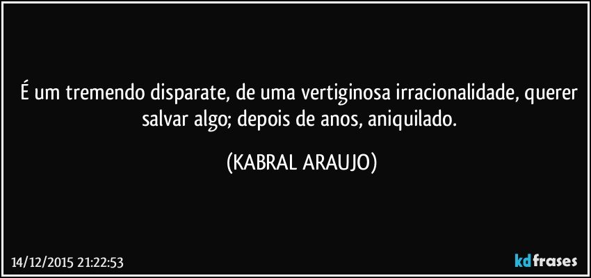 É um tremendo disparate, de uma vertiginosa irracionalidade, querer salvar algo; depois de anos, aniquilado. (KABRAL ARAUJO)