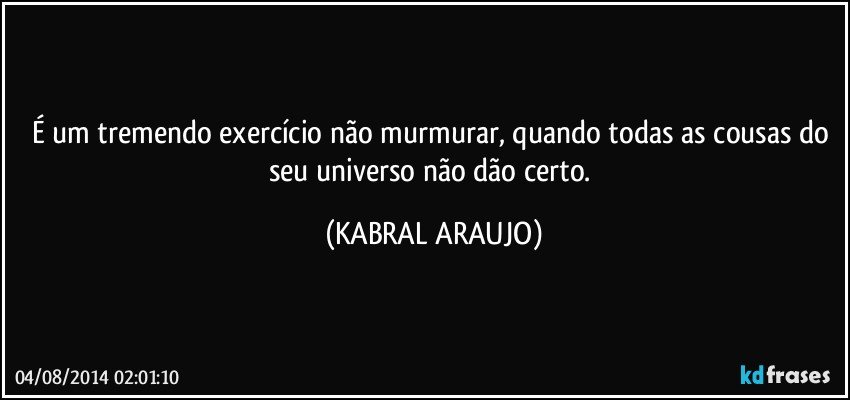 É um tremendo exercício não murmurar, quando todas as cousas do seu universo não dão certo. (KABRAL ARAUJO)