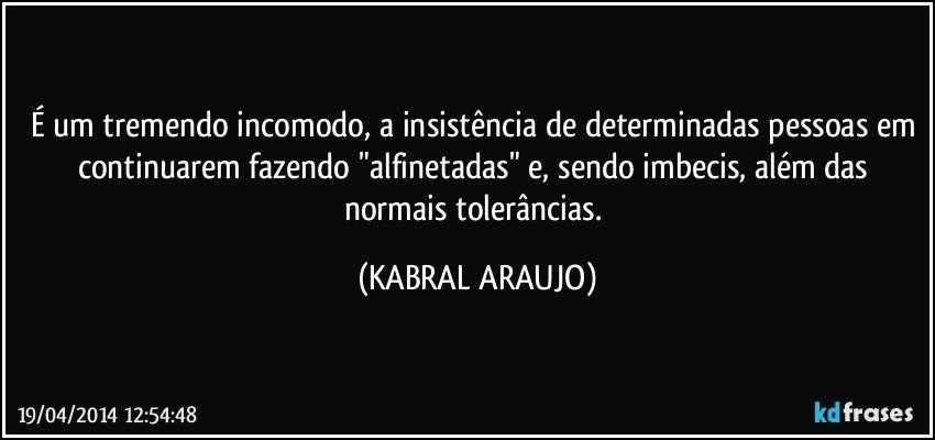 É um tremendo incomodo, a insistência de determinadas pessoas em continuarem fazendo "alfinetadas" e, sendo imbecis, além das normais tolerâncias. (KABRAL ARAUJO)