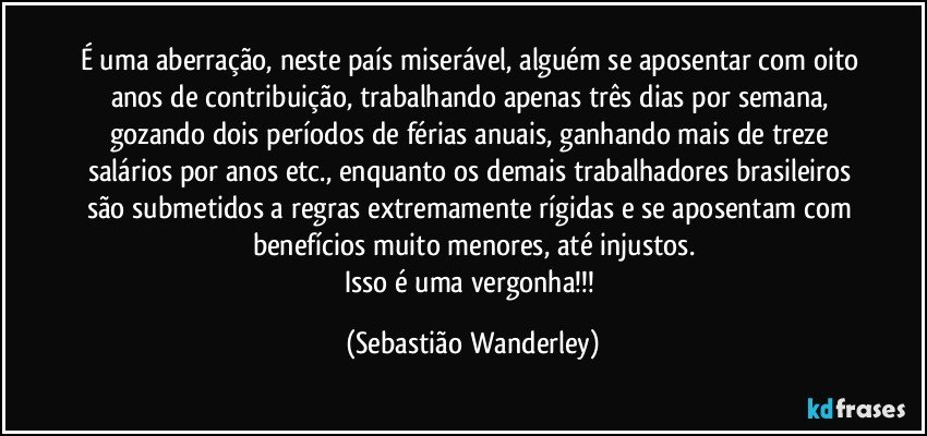 É uma aberração, neste país miserável, alguém se aposentar com oito anos de contribuição, trabalhando apenas três dias por semana, gozando dois períodos de férias anuais, ganhando mais de treze salários por anos etc., enquanto os demais trabalhadores brasileiros são submetidos a regras extremamente rígidas e se aposentam com benefícios muito menores, até injustos.
Isso é uma vergonha!!! (Sebastião Wanderley)
