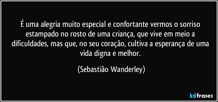 É uma alegria muito especial e confortante vermos o sorriso estampado no rosto de uma criança, que vive em meio a dificuldades, mas que, no seu coração, cultiva a esperança de uma vida digna e melhor. (Sebastião Wanderley)