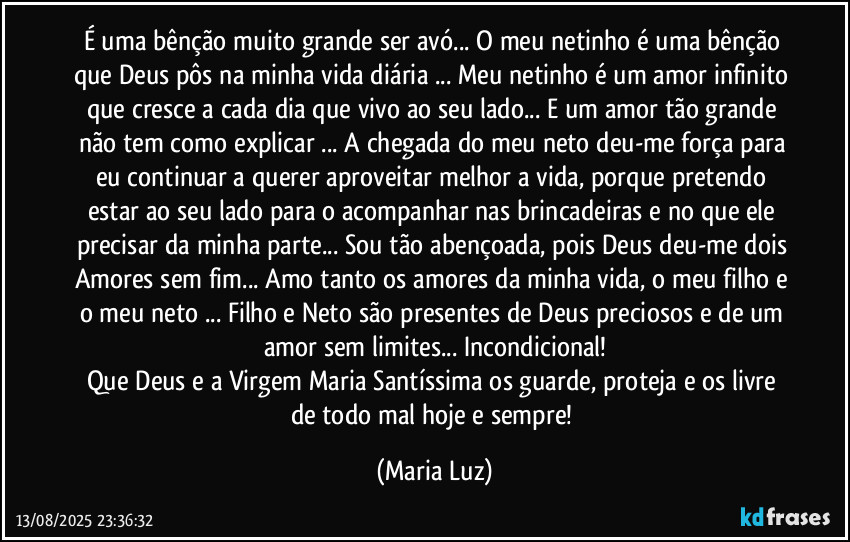 É uma bênção muito grande ser avó... O meu netinho é uma bênção que Deus pôs na minha vida diária ... Meu netinho é um amor infinito que cresce a cada dia que vivo ao seu lado...  E um amor tão grande não tem como explicar ... A chegada do meu neto deu-me força para eu continuar a querer aproveitar melhor a vida, porque pretendo estar ao seu lado para o acompanhar nas brincadeiras e no que ele precisar da minha parte... Sou tão abençoada, pois Deus deu-me dois Amores sem fim... Amo tanto os amores da minha vida, o meu filho e o meu neto ... Filho e Neto são presentes de Deus preciosos e de um amor sem limites... Incondicional!
Que Deus e a Virgem Maria Santíssima os guarde, proteja e os livre de todo mal  hoje e sempre! (Maria Luz)