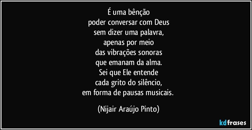 É uma bênção
poder conversar com Deus
sem dizer uma palavra,
apenas por meio
das vibrações sonoras
que emanam da alma.
Sei que Ele entende
cada grito do silêncio,
em forma de pausas musicais. (Nijair Araújo Pinto)