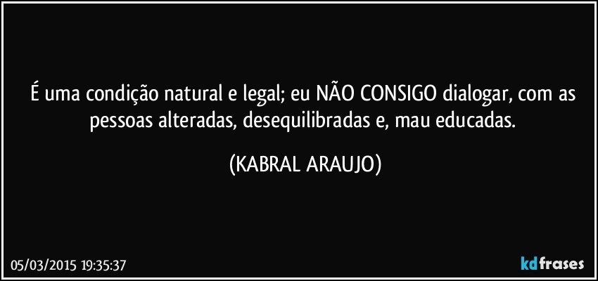 É uma condição natural e legal; eu NÃO CONSIGO dialogar, com as pessoas alteradas, desequilibradas e, mau educadas. (KABRAL ARAUJO)