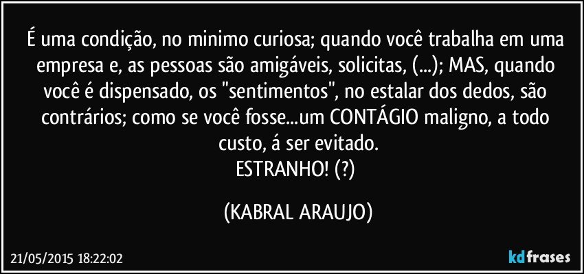 É uma condição, no minimo curiosa; quando você trabalha em uma empresa e, as pessoas são amigáveis, solicitas, (...); MAS, quando você é dispensado, os "sentimentos", no estalar dos dedos, são contrários; como se você fosse...um CONTÁGIO maligno, a todo custo, á ser evitado.
ESTRANHO! (?) (KABRAL ARAUJO)