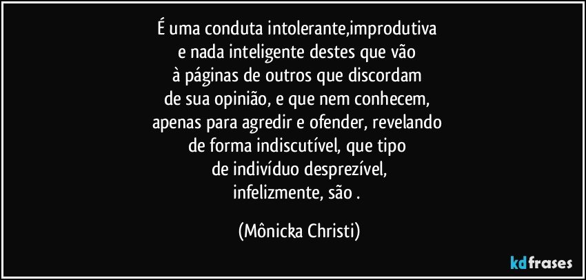 É uma conduta intolerante,improdutiva 
e nada inteligente destes que vão 
à páginas de outros que discordam 
de sua opinião, e que nem conhecem, 
apenas para agredir e ofender, revelando 
de forma indiscutível, que tipo 
de indivíduo desprezível,
infelizmente, são . (Mônicka Christi)