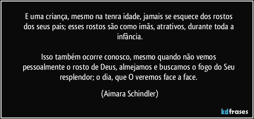 E uma criança, mesmo na tenra idade, jamais se esquece dos rostos dos seus pais; esses rostos são como imãs, atrativos, durante toda a infância.

Isso também ocorre conosco, mesmo quando não vemos pessoalmente o rosto de Deus, almejamos e buscamos o fogo do Seu resplendor; o dia, que O veremos face a face. (Aimara Schindler)