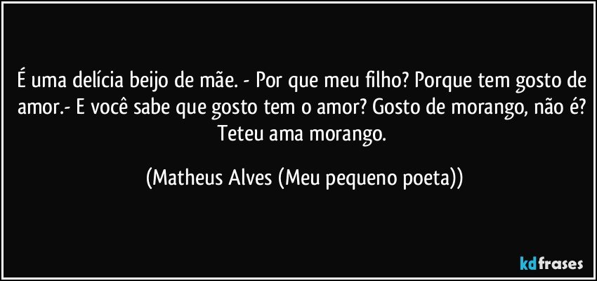 É uma delícia beijo de mãe. - Por que meu filho? Porque tem gosto de amor.- E você sabe que gosto tem o amor? Gosto de morango, não é? Teteu ama morango. (Matheus Alves (Meu pequeno poeta))