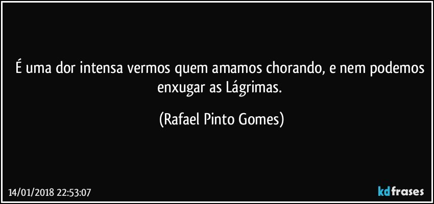 É uma dor intensa vermos quem amamos chorando, e nem podemos enxugar as Lágrimas. (Rafael Pinto Gomes)