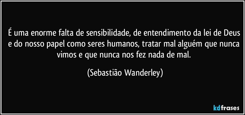 É uma enorme falta de sensibilidade, de entendimento da lei de Deus e do nosso papel como seres humanos, tratar mal alguém que nunca vimos e que nunca nos fez nada de mal. (Sebastião Wanderley)